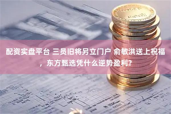 配资实盘平台 三员旧将另立门户 俞敏洪送上祝福，东方甄选凭什么逆势盈利？
