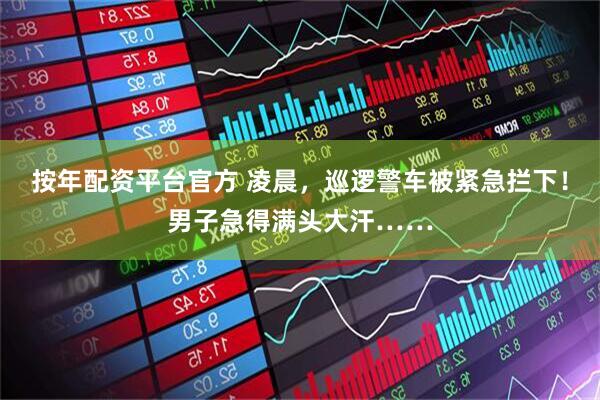 按年配资平台官方 凌晨，巡逻警车被紧急拦下！男子急得满头大汗……